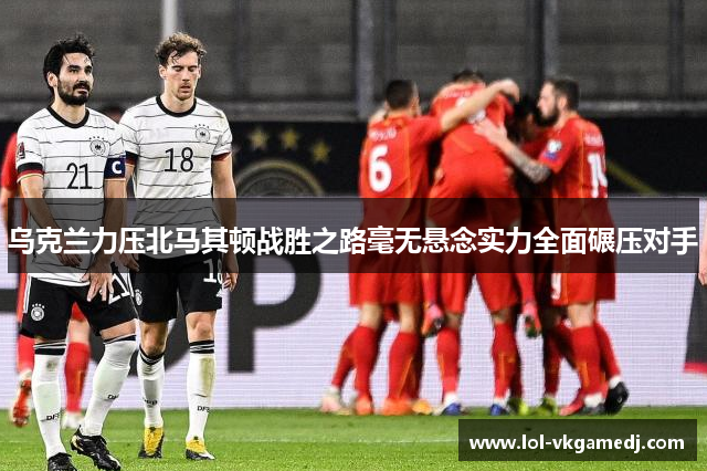 乌克兰力压北马其顿战胜之路毫无悬念实力全面碾压对手