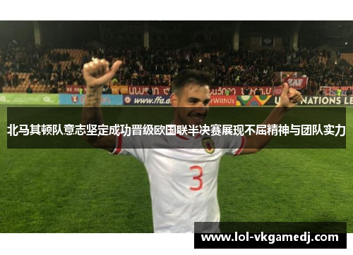 北马其顿队意志坚定成功晋级欧国联半决赛展现不屈精神与团队实力