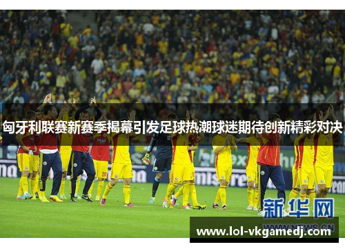 匈牙利联赛新赛季揭幕引发足球热潮球迷期待创新精彩对决