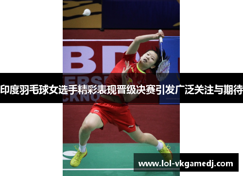印度羽毛球女选手精彩表现晋级决赛引发广泛关注与期待