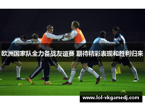 欧洲国家队全力备战友谊赛 期待精彩表现和胜利归来