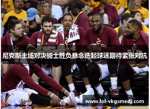 尼克斯主场对决骑士胜负悬念迭起球迷期待紧张对抗