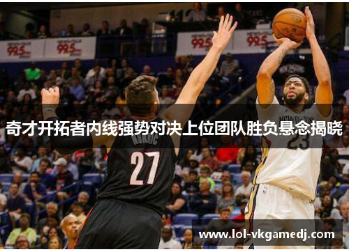 奇才开拓者内线强势对决上位团队胜负悬念揭晓