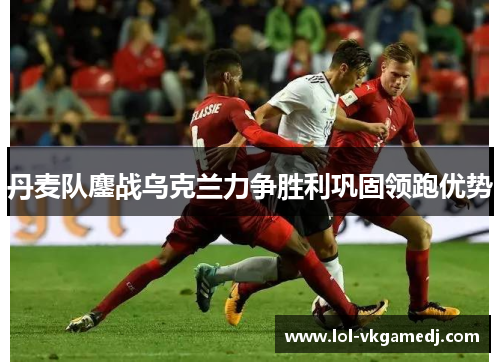 丹麦队鏖战乌克兰力争胜利巩固领跑优势