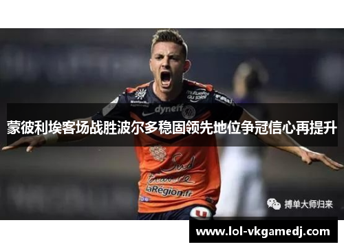 蒙彼利埃客场战胜波尔多稳固领先地位争冠信心再提升