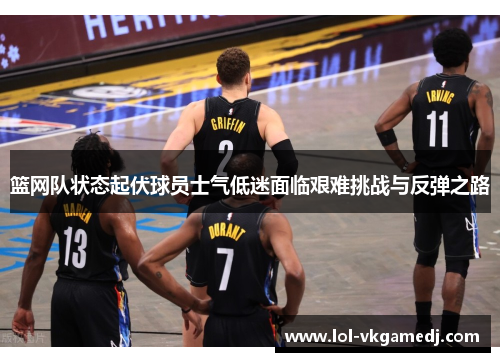 篮网队状态起伏球员士气低迷面临艰难挑战与反弹之路