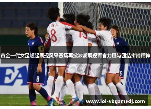 黄金一代女足崛起展现风采赛场再掀波澜展现青春力量与团结拼搏精神