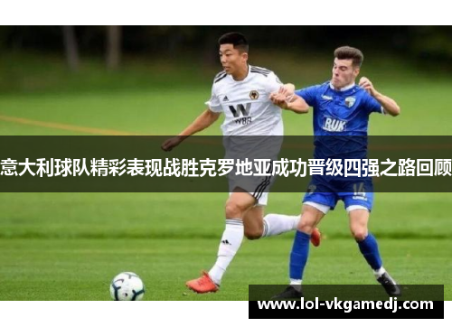 意大利球队精彩表现战胜克罗地亚成功晋级四强之路回顾
