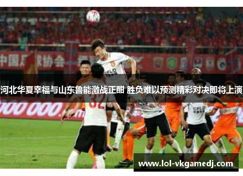 河北华夏幸福与山东鲁能激战正酣 胜负难以预测精彩对决即将上演