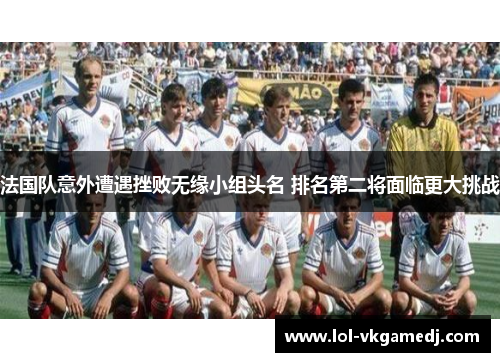 法国队意外遭遇挫败无缘小组头名 排名第二将面临更大挑战