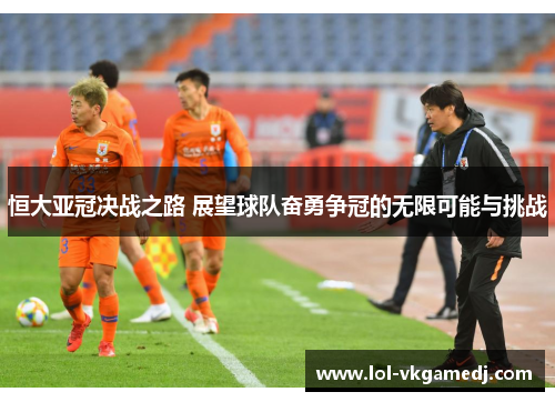 恒大亚冠决战之路 展望球队奋勇争冠的无限可能与挑战