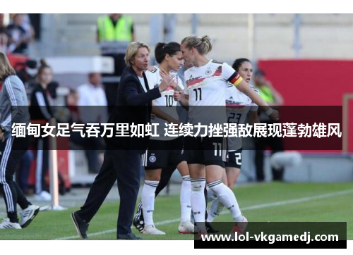 缅甸女足气吞万里如虹 连续力挫强敌展现蓬勃雄风